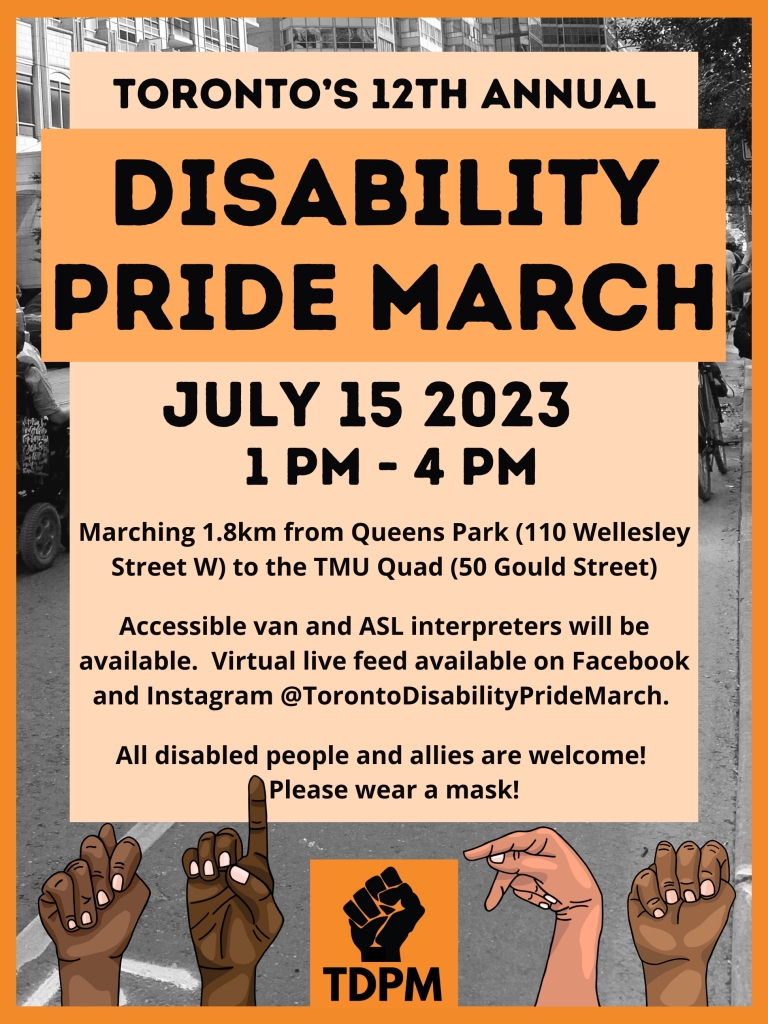 Image Description: 

Poster with text reading "Toronto’s 12th Annual Disability Pride March. July 15th, 2023. 1 pm to 4 pm. Marching 1.8 km from Queens Park at 110 Wellesley Street west, to the TMU Quad at 50 Gould Street. Accessible van and ASL interpreters will be available. Virtual live feed available on Facebook and Instagram @TorontoDisabilityPrideMarch. All disabled people and allies welcome! Please wear a mask!." 

The poster has an orange theme, with black text in the center on a light orange text box, and a black-and-white image of people marching in the background. At the bottom, there is the TDPM logo in the center, and TDPM is spelled out in ASL by four hands of diverse skin tones.